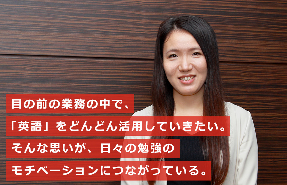 目の前の業務の中で、「英語」をどんどん活用していきたい。そんな思いが、日々の勉強のモチベーションにつながっている。