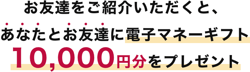 お友達をご紹介いただくと、あなたとお友達に電子マネーギフト10,000円分をプレゼント