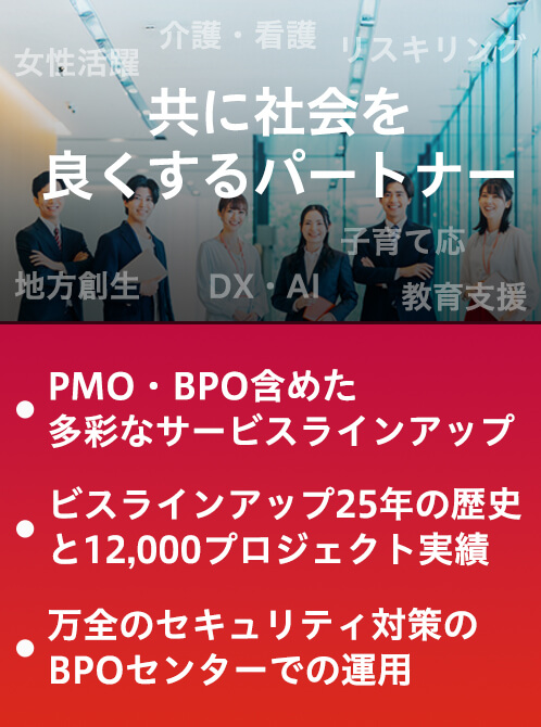 共に社会をよくするパートナー ●PMO・BPO含めた多彩なサービスラインアップ ●25年の歴史と12,000プロジェクトの実績 ●万全のセキュリティ対策のBPOセンターでの運用